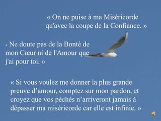 « On ne puise à ma Miséricorde qu'avec la coupe de la Confiance. »« Ne doute pas de la Bonté de mon Cœur ni de l'Amour que j'ai pour toi. »« Si vous voulez me donner la plus grande preuve d’amour, comptez sur mon pardon, et croyez que vos péchés n’arriveront jamais à dépasser ma miséricorde car elle est infinie. »