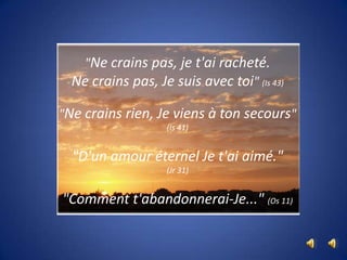 "Ne crains pas, je t'ai racheté. Ne crains pas, Je suis avec toi" (Is 43)"Ne crains rien, Je viens à ton secours"(Is 41)"D'un amour éternel Je t'ai aimé." (Jr 31)"Comment t'abandonnerai-Je..." (Os 11)