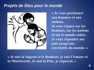 Projets de Dieu pour le monde« Je veux pardonner aux hommes et aux nations. Je veux régner sur les hommes, sur les nations et sur le monde entier. Je veux répandre ma paix jusqu'aux extrémités du monde. »« Je suis la Sagesse et le Bonheur, je suis l'Amour et la Miséricorde, Je suis la Paix, je régnerai. »