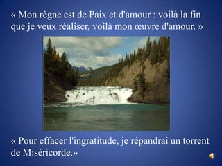 « Mon règne est de Paix et d'amour : voilà la fin que je veux réaliser, voilà mon œuvre d'amour. »« Pour effacer l'ingratitude, je répandrai un torrent de Miséricorde.» 