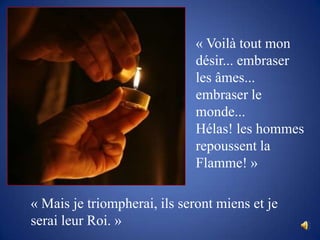 « Voilà tout mon désir... embraser les âmes... embraser le monde... Hélas! les hommes repoussent la Flamme! »« Mais je triompherai, ils seront miens et je serai leur Roi. »