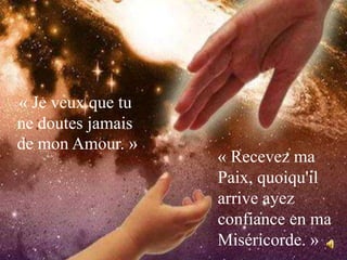 « Je veux que tu ne doutes jamais de mon Amour. » « Recevez ma Paix, quoiqu'il arrive ayez confiance en ma Miséricorde. »