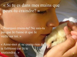 « Si tu es dans mes mains que peux-tu craindre? »« Pourquoi crains-tu? Ne sais-tu pas que Je t'aime et que Je veille sur toi. »« Aime-moi et ne crains rien de ta faiblesse car Je te soutiendrai. »