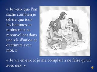 « Je veux que l'on sache combien je désire que tous les hommes se raniment et se renouvellent dans une vie d'union et d'intimité avec moi. » « Je vis en eux et je me complais à ne faire qu'un avec eux. »
