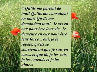 « Qu'ils me parlent de tout! Qu'ils me consultent en tout! Qu'ils me demandent tout!  Je vis en eux pour être leur vie. Je demeure en eux pour être leur force... oui, je le répète, qu'ils se souviennent que je suis en eux... et que là, je les vois, je les entends et je les aime.»