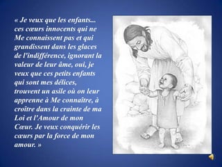 « Je veux que les enfants... ces cœurs innocents qui ne Me connaissent pas et qui grandissent dans les glaces de l'indifférence, ignorant la valeur de leur âme, oui, je veux que ces petits enfants qui sont mes délices, trouvent un asile où on leur apprenne à Me connaître, à croître dans la crainte de ma Loi et l'Amour de mon Cœur. Je veux conquérir les cœurs par la force de mon amour. »
