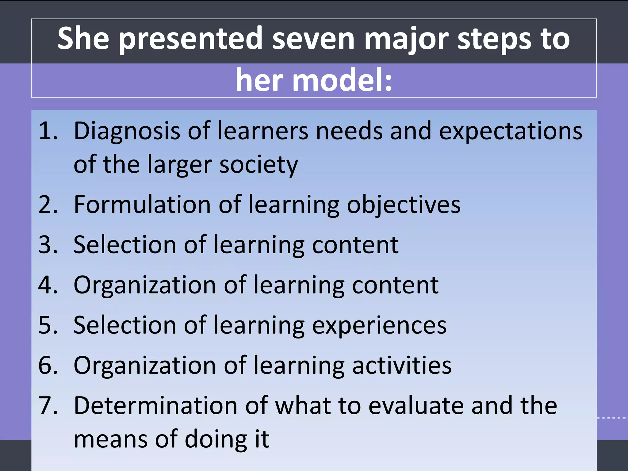 She presented seven major steps to
her model:
1. Diagnosis of learners needs and expectations
of the larger society
2. Formulation of learning objectives
3. Selection of learning content
4. Organization of learning content
5. Selection of learning experiences
6. Organization of learning activities
7. Determination of what to evaluate and the
means of doing it
 