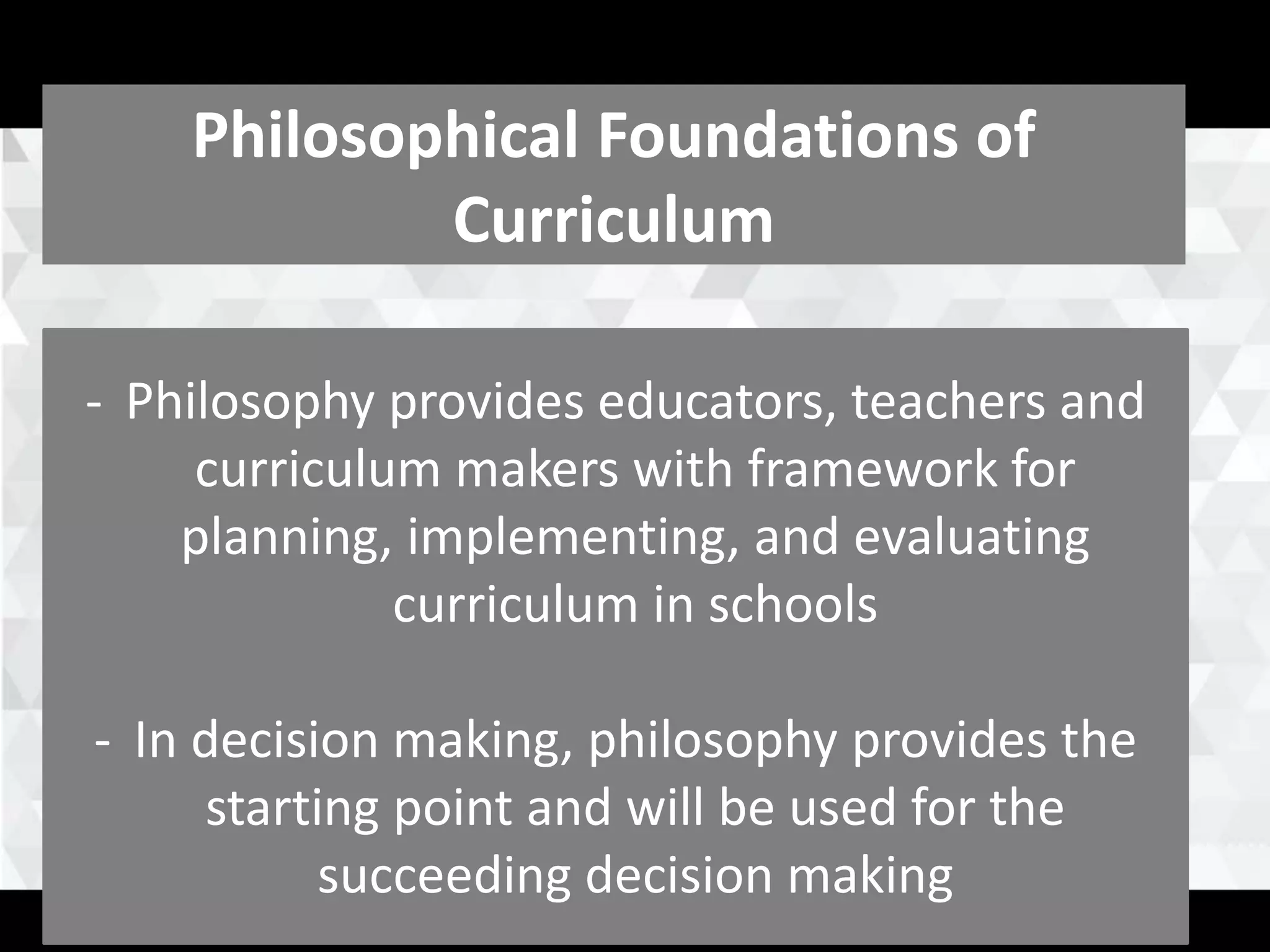 Major Foundations of
Curriculum
Philosophical Foundations of
Curriculum
- Philosophy provides educators, teachers and
curriculum makers with framework for
planning, implementing, and evaluating
curriculum in schools
- In decision making, philosophy provides the
starting point and will be used for the
succeeding decision making
 