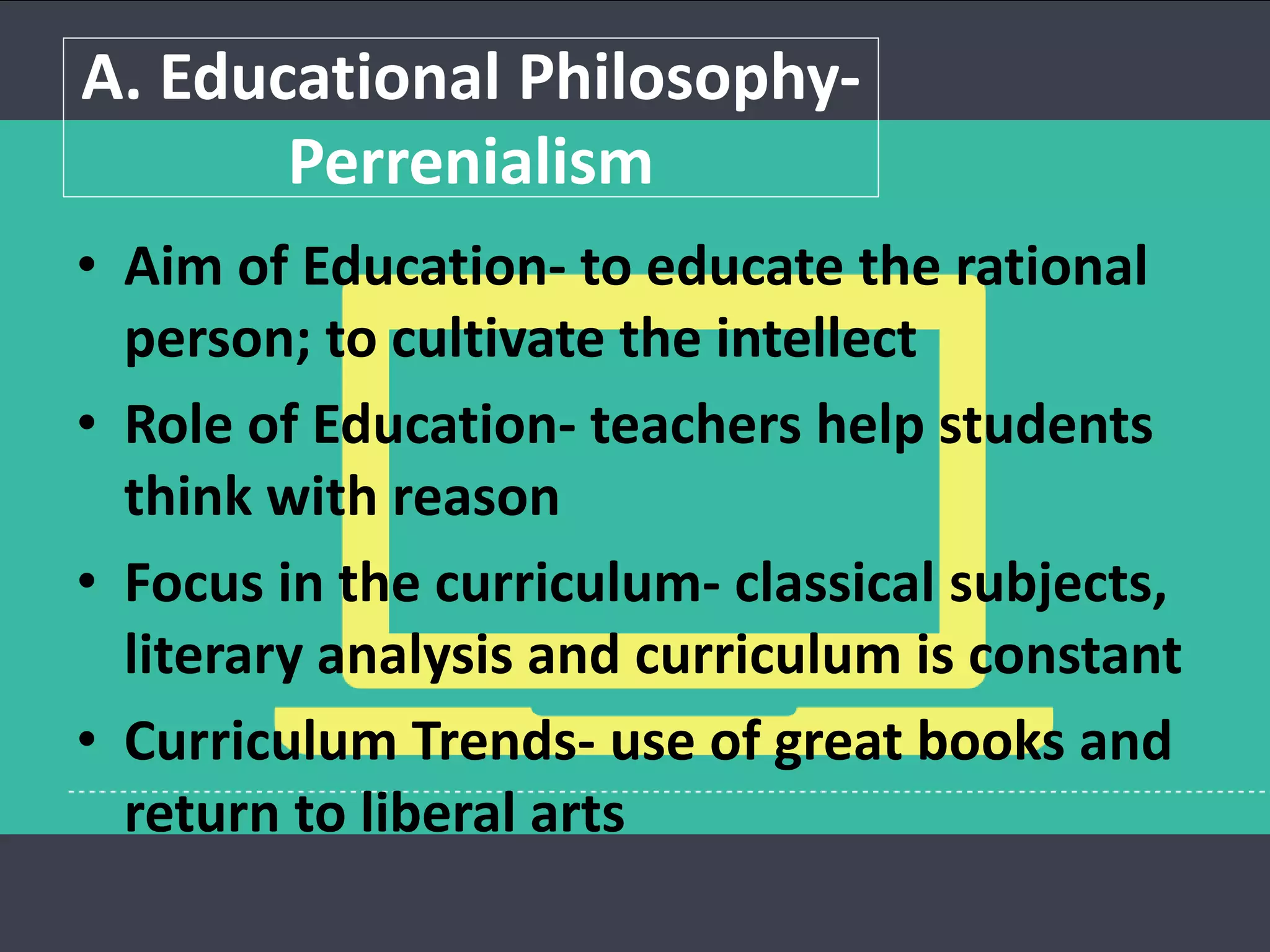 A. Educational Philosophy-
Perrenialism
• Aim of Education- to educate the rational
person; to cultivate the intellect
• Role of Education- teachers help students
think with reason
• Focus in the curriculum- classical subjects,
literary analysis and curriculum is constant
• Curriculum Trends- use of great books and
return to liberal arts
 