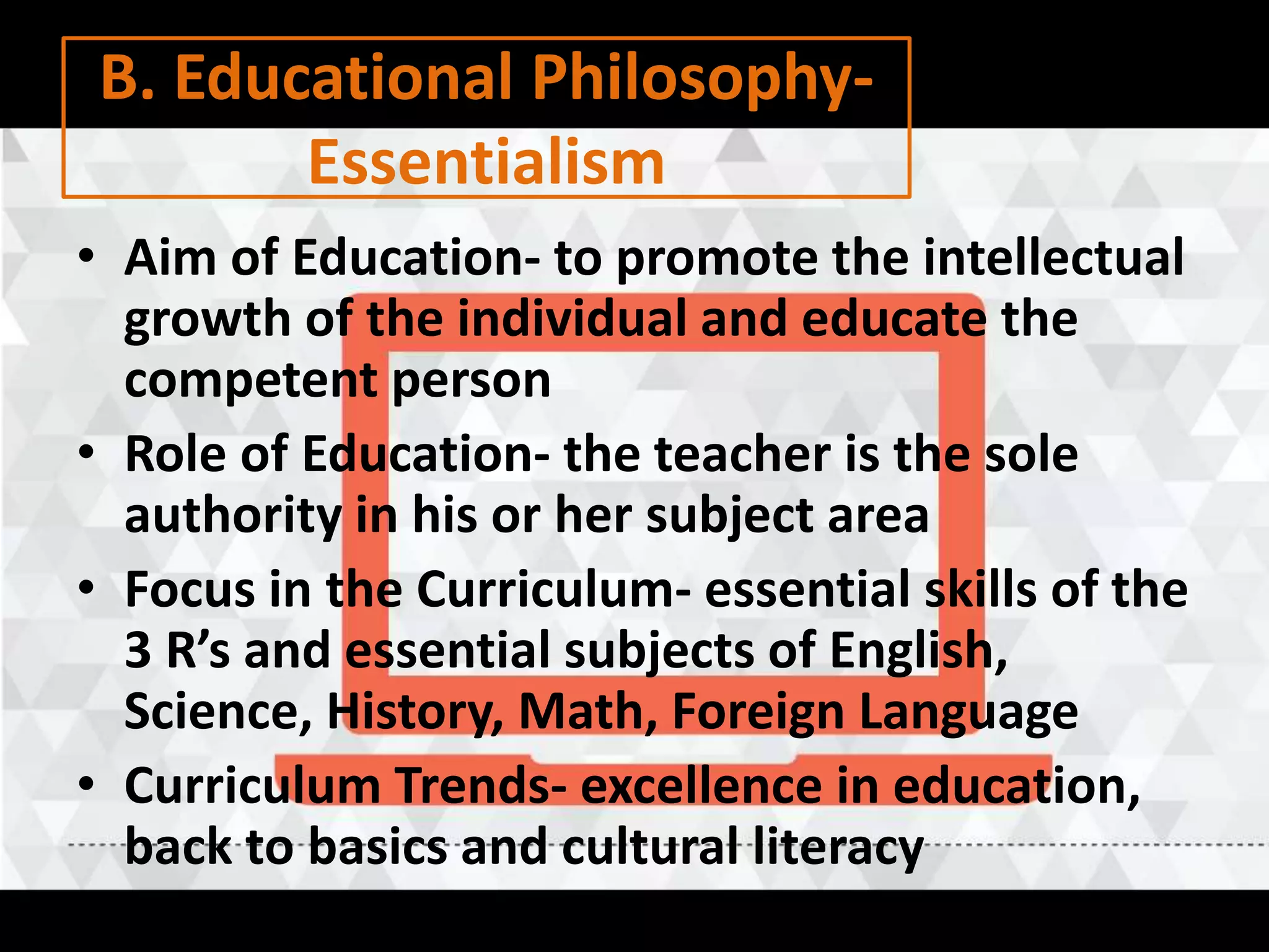 B. Educational Philosophy-
Essentialism
• Aim of Education- to promote the intellectual
growth of the individual and educate the
competent person
• Role of Education- the teacher is the sole
authority in his or her subject area
• Focus in the Curriculum- essential skills of the
3 R’s and essential subjects of English,
Science, History, Math, Foreign Language
• Curriculum Trends- excellence in education,
back to basics and cultural literacy
 