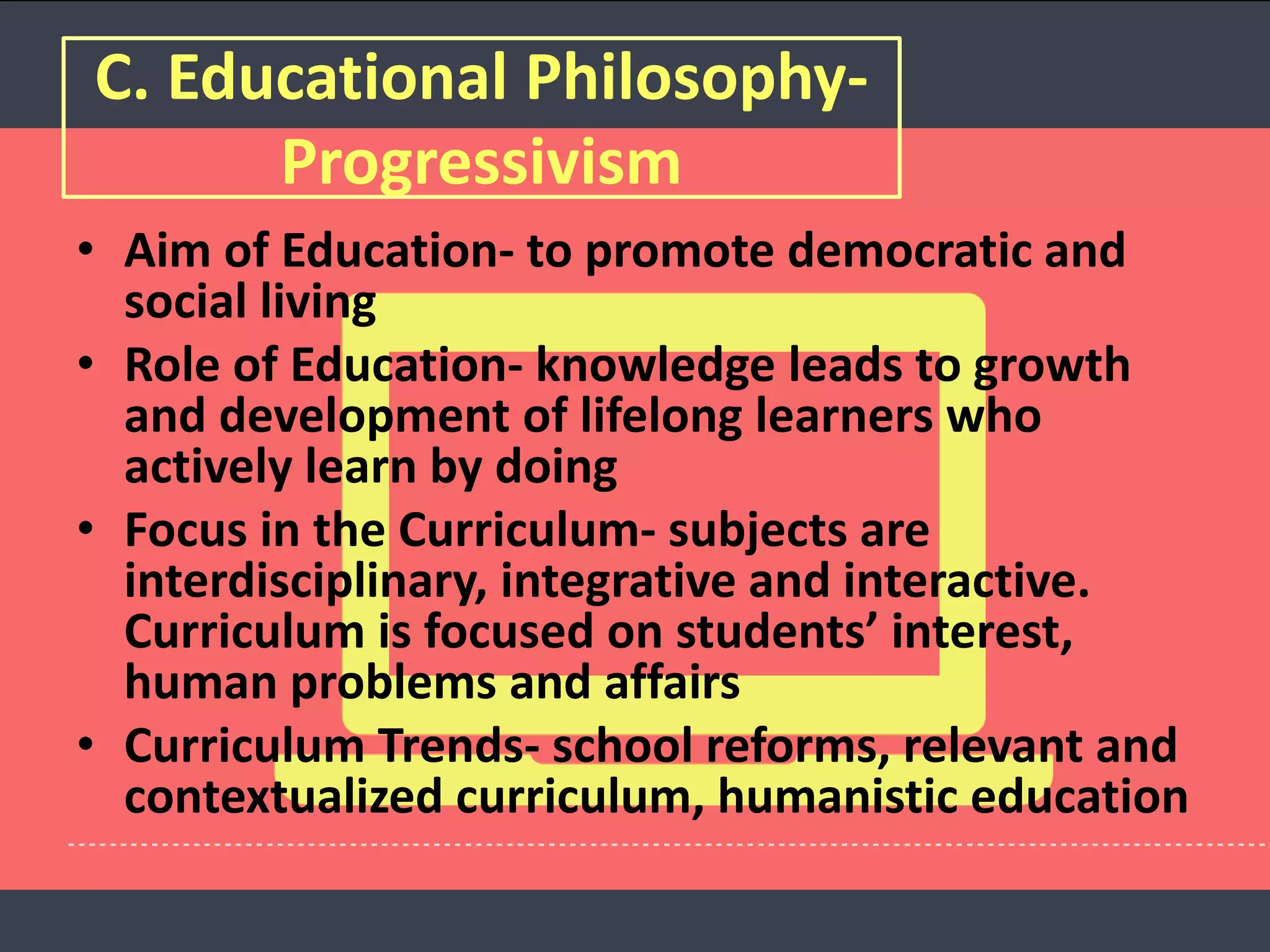 C. Educational Philosophy-
Progressivism
• Aim of Education- to promote democratic and
social living
• Role of Education- knowledge leads to growth
and development of lifelong learners who
actively learn by doing
• Focus in the Curriculum- subjects are
interdisciplinary, integrative and interactive.
Curriculum is focused on students’ interest,
human problems and affairs
• Curriculum Trends- school reforms, relevant and
contextualized curriculum, humanistic education
 