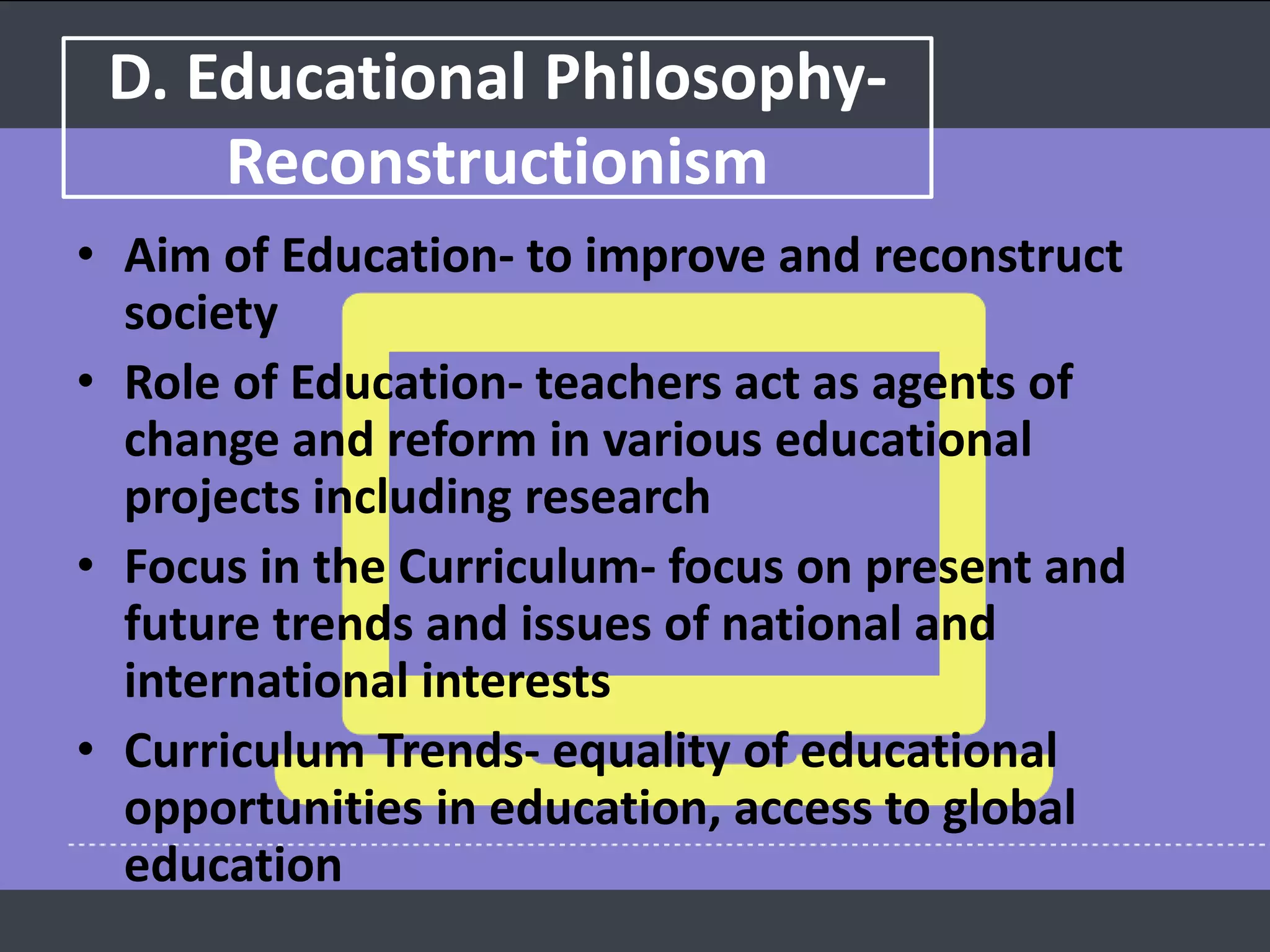 D. Educational Philosophy-
Reconstructionism
• Aim of Education- to improve and reconstruct
society
• Role of Education- teachers act as agents of
change and reform in various educational
projects including research
• Focus in the Curriculum- focus on present and
future trends and issues of national and
international interests
• Curriculum Trends- equality of educational
opportunities in education, access to global
education
 