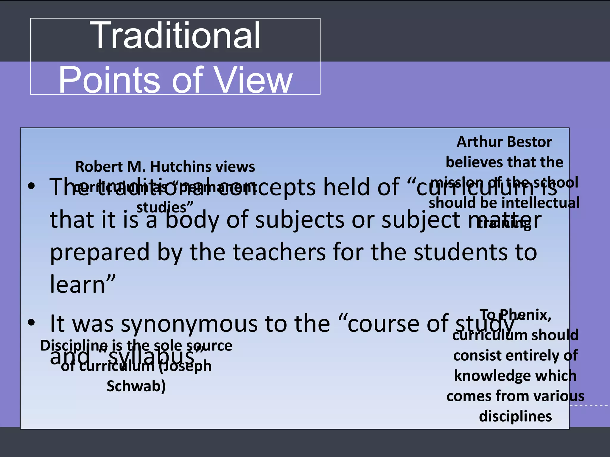 Traditional
Points of View
• The traditional concepts held of “curriculum is
that it is a body of subjects or subject matter
prepared by the teachers for the students to
learn”
• It was synonymous to the “course of study”
and “syllabus”
Robert M. Hutchins views
curriculum as “permanent
studies”
Arthur Bestor
believes that the
mission of the school
should be intellectual
training
Discipline is the sole source
of curriculum (Joseph
Schwab)
To Phenix,
curriculum should
consist entirely of
knowledge which
comes from various
disciplines
 
