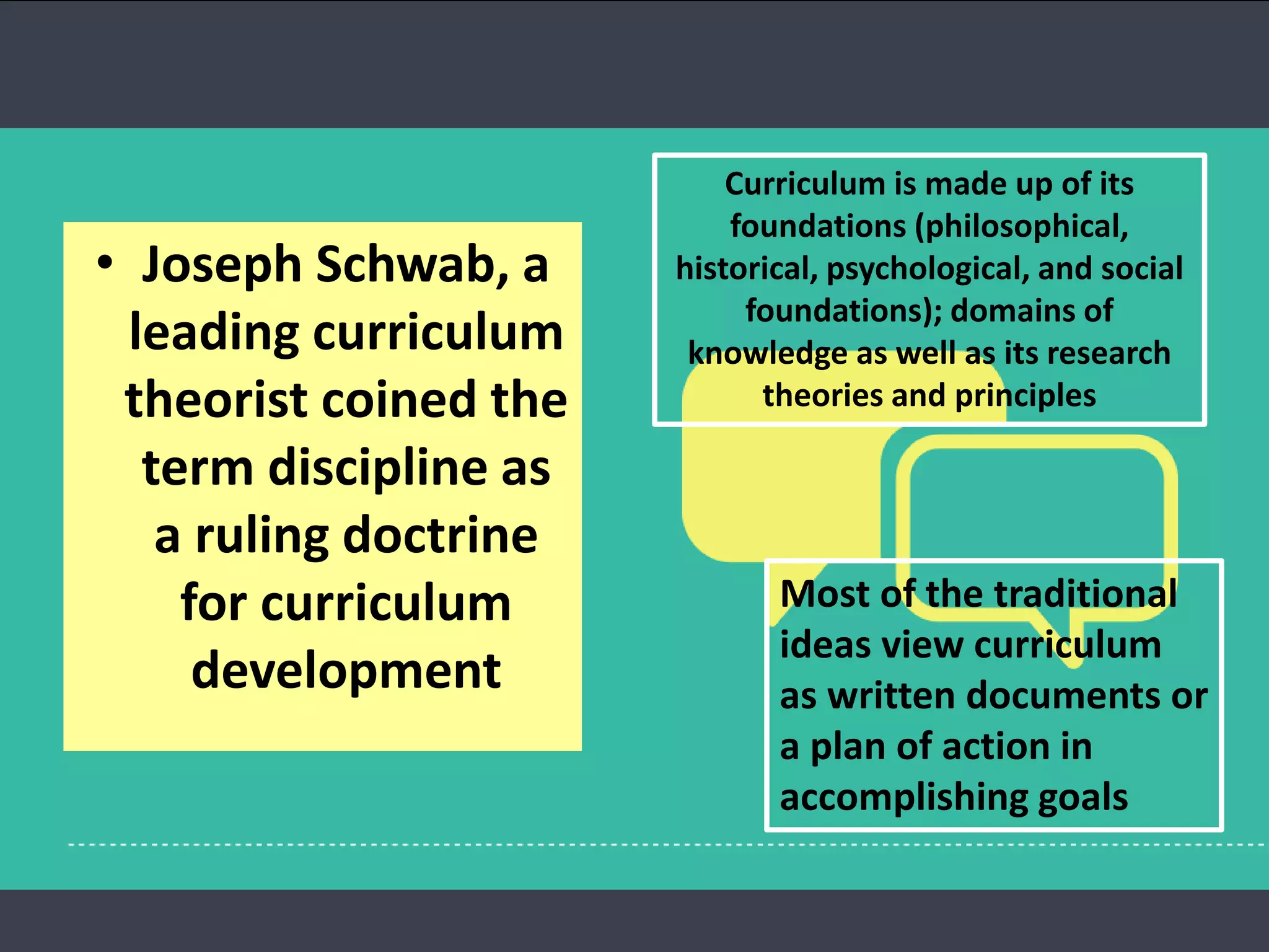 • Joseph Schwab, a
leading curriculum
theorist coined the
term discipline as
a ruling doctrine
for curriculum
development
Curriculum is made up of its
foundations (philosophical,
historical, psychological, and social
foundations); domains of
knowledge as well as its research
theories and principles
Most of the traditional
ideas view curriculum
as written documents or
a plan of action in
accomplishing goals
 