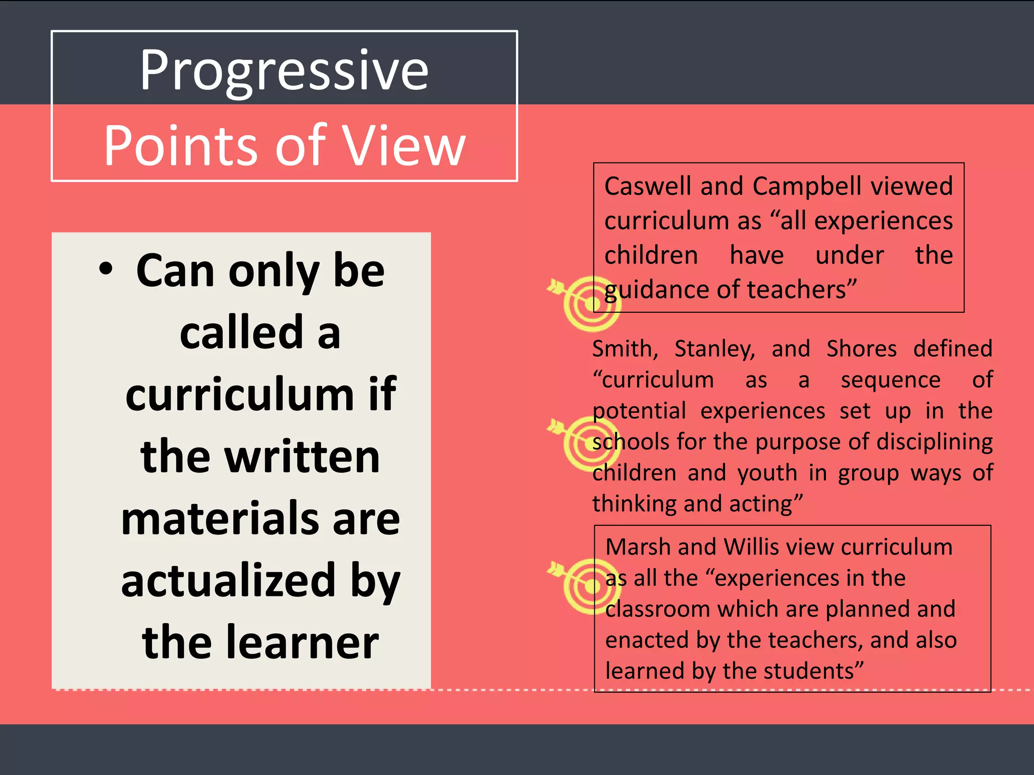 Progressive
Points of View
• Can only be
called a
curriculum if
the written
materials are
actualized by
the learner
Caswell and Campbell viewed
curriculum as “all experiences
children have under the
guidance of teachers”
Smith, Stanley, and Shores defined
“curriculum as a sequence of
potential experiences set up in the
schools for the purpose of disciplining
children and youth in group ways of
thinking and acting”
Marsh and Willis view curriculum
as all the “experiences in the
classroom which are planned and
enacted by the teachers, and also
learned by the students”
 