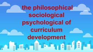 the philosophical
sociological
psychological of
curriculum
development
 