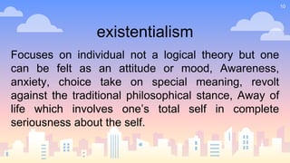 10
existentialism
Focuses on individual not a logical theory but one
can be felt as an attitude or mood, Awareness,
anxiety, choice take on special meaning, revolt
against the traditional philosophical stance, Away of
life which involves one’s total self in complete
seriousness about the self.
 