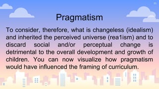 11
Pragmatism
To consider, therefore, what is changeless (idealism)
and inherited the perceived universe (rea1ism) and to
discard social and/or perceptual change is
detrimental to the overall development and growth of
children. You can now visualize how pragmatism
would have influenced the framing of curriculum.
 