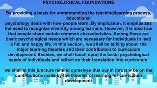 12PSYCHOLOGICAL FOUNDATIONS
By providing a basis for understanding the teaching/learning process,
educational
psychology deals with how people learn. By implication, it emphasizes
the need to recognize diversity among learners. However, it is also true
that people share certain common characteristics. Among these are
basic psychological needs which are necessary for individuals to lead
a full and happy life. In this section, we shall be talking about the
major learning theories and their contribution to curriculum
development. Besides, we shall touch upon the basic psychological
needs of individuals and reflect on their translation into curriculum.
we shall at this juncture remind ourselves that our m thrust w be on the
contributions made by the theories of learning for curriculum
development
 