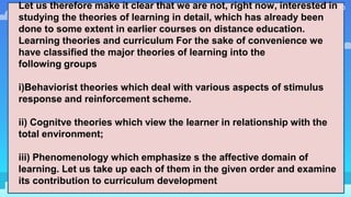 13Let us therefore make it clear that we are not, right now, interested in
studying the theories of learning in detail, which has already been
done to some extent in earlier courses on distance education.
Learning theories and curriculum For the sake of convenience we
have classified the major theories of learning into the
following groups
i)Behaviorist theories which deal with various aspects of stimulus
response and reinforcement scheme.
ii) Cognitve theories which view the learner in relationship with the
total environment;
iii) Phenomenology which emphasize s the affective domain of
learning. Let us take up each of them in the given order and examine
its contribution to curriculum development
 