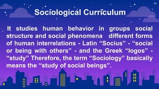 14
Sociological Curriculum
It studies human behavior in groups social
structure and social phenomena different forms
of human interrelations - Latin “Socius” - “social
or being with others” - and the Greek “logos” -
“study” Therefore, the term “Sociology” basically
means the “study of social beings”.
 