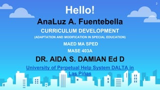 Hello!
AnaLuz A. Fuentebella
CURRICULUM DEVELOPMENT
(ADAPTATION AND MODIFICATION IN SPECIAL EDUCATION)
MAED MA SPED
MASE 403A
DR. AIDA S. DAMIAN Ed D
University of Perpetual Help System DALTA in
Las Piñas
2
 