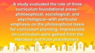 A study evaluated the role of three
curriculum foundational areas--
philosophical, sociological, and
psychological--with particular
emphasis on the philosophical basis
for curriculum planning. Impressions
on curriculum were gained from the
literature and from practitioners.
 