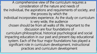 4
A comprehensive view of the curriculum requires a
consideration of the nature and needs of
the individual, the aspirations and requirements of society, and
the process by which the
individual incorporates experience. As the study on curriculum
is very wide, the audience
chosen should be from all walks of life. Important to the
discussion are four foundations of
curriculum philosophical, historical psychological and social
impacting education in our past and present day educational
system. Each of the four major foundations has played a
significant role in curriculum development, instructional
practices and curriculum development
 