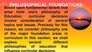 PHILOSOPHICAL FOUNDATIONS
Based upon fundamental beliefs that
arise from one's philosophy of
Education, curricular decisions
involve consideration of several
topics and issues. Precisely for this
reason, we consider philosophy one
of the major foundation areas in
curriculum In this section, we shall
explore several different
philosophies of education that
influence curricular decisions.
5
 
