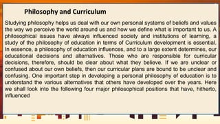 Studying philosophy helps us deal with our own personal systems of beliefs and values
the way we perceive the world around us and how we define what is important to us. A
philosophical issues have always influenced society and institutions of learning, a
study of the philosophy of education in terms of Curriculum development is essential.
In essence, a philosophy of education influences, and to a large extent determines, our
educational decisions and alternatives. Those who are responsible for curricular
decisions, therefore, should be clear about what they believe. If we are unclear or
confused about our own beliefs, then our curricular plans are bound to be unclear and
confusing. One important step in developing a personal philosophy of education is to
understand the various alternatives that others have developed over the years. Here
we shall look into the following four major philosophical positions that have, hitherto,
influenced
6
 