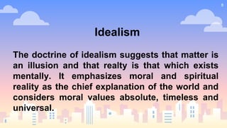 8
Idealism
The doctrine of idealism suggests that matter is
an illusion and that realty is that which exists
mentally. It emphasizes moral and spiritual
reality as the chief explanation of the world and
considers moral values absolute, timeless and
universal.
 