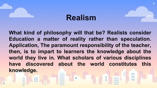 9
Realism
What kind of philosophy will that be? Realists consider
Education a matter of reality rather than speculation.
Application, The paramount responsibility of the teacher,
then, is to impart to learners the knowledge about the
world they live in. What scholars of various disciplines
have discovered about the world constitutes this
knowledge.
 