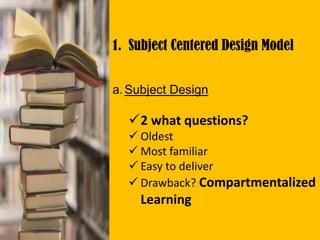 1. Subject Centered Design Model
a.Subject Design
2 what questions?
 Oldest
 Most familiar
 Easy to deliver
 Drawback? Compartmentalized
Learning
 