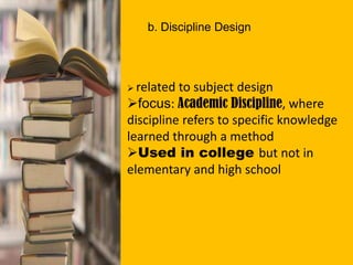 b. Discipline Design
 related to subject design
focus: Academic Discipline, where
discipline refers to specific knowledge
learned through a method
Used in college but not in
elementary and high school
 