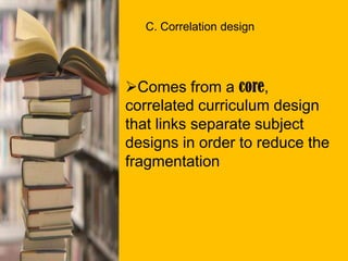 C. Correlation design
Comes from a core,
correlated curriculum design
that links separate subject
designs in order to reduce the
fragmentation
 
