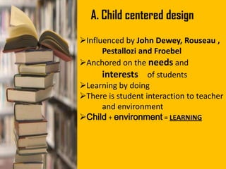 A. Child centered design
Influenced by John Dewey, Rouseau ,
Pestallozi and Froebel
Anchored on the needs and
interests of students
Learning by doing
There is student interaction to teacher
and environment
Child + environment = LEARNING
 