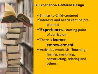 B. Experience- Centered Design
Similar to Child-centered
Interests and needs cant be pre-
planned
Experiences- starting point
of curriculum
There is learner
empowerment
Activities emphasis- Touching,
feeling, imagining,
constructing, relating and
others.
 