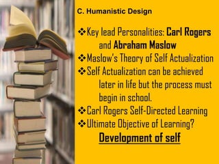 Key lead Personalities: Carl Rogers
and Abraham Maslow
Maslow’s Theory of Self Actualization
Self Actualization can be achieved
later in life but the process must
begin in school.
Carl Rogers Self-Directed Learning
Ultimate Objective of Learning?
Development of self
C. Humanistic Design
 