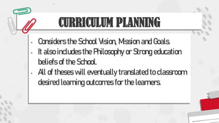 CURRICULUM PLANNING
• Considers the School Vision, Mission and Goals.
• It also includes the Philosophy or Strong education
beliefs of the School.
• All of theses will eventually translated to classroom
desired learning outcomes for the learners.
 