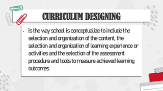 CURRICULUM DESIGNING
• Is the way school is conceptualize to include the
selection and organization of the content, the
selection and organization of learning experience or
activities and the selection of the assessment
procedure and tools to measure achieved learning
outcomes.
 
