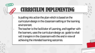 CURRICULUM IMPLEMENTING
• Is putting into action the plan which is based on the
curriculum design in the classroom setting or the learning
environment.
• The teacher is the facilitator of Learning, and together with
the learners, uses the curriculum design as guide to what
will transpire in the classroom with the end in view of
achieving the intended learning outcomes.
 