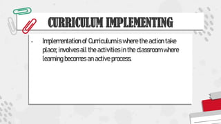 CURRICULUM IMPLEMENTING
• Implementation of Curriculum is where the action take
place; involves all the activities in the classroom where
learning becomes an active process.
 