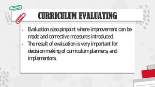 CURRICULUM EVALUATING
• Evaluation also pinpoint where improvement can be
made and corrective measures introduced.
• The result of evaluation is very important for
decision making of curriculum planners, and
implementors.
 