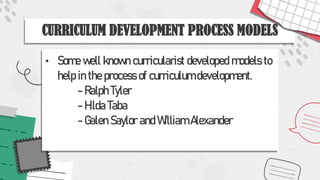 CURRICULUM DEVELOPMENT PROCESS MODELS
• Some well known curricularist developed models to
help in the process of curriculum development.
- Ralph Tyler
- Hilda Taba
- Galen Saylor and William Alexander
 