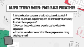 RALPH TYLER’S MODEL: FOUR BASIC PRINCIPLES
1. What education purposes should schools seek to attain?
2. What educational experiences can be provided that are likely
to attain these purposes?
3. How can these educational experiences be effectively
organized?
4. How can we determine whether these purposes are being
attained or not?
 