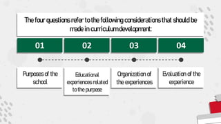 The four questions refer to the following considerations that should be
made in curriculum development:
01 02 03 04
Purposes of the
school
Educational
experiences related
to the purpose
Organization of
the experiences
Evaluation of the
experience
 