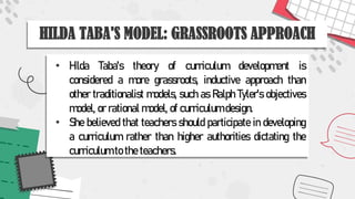 HILDA TABA'S MODEL: GRASSROOTS APPROACH
• Hilda Taba's theory of curriculum development is
considered a more grassroots, inductive approach than
other traditionalist models, such as Ralph Tyler's objectives
model, or rational model, of curriculum design.
• She believed that teachers should participate in developing
a curriculum rather than higher authorities dictating the
curriculum to the teachers.
 