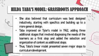 HILDA TABA'S MODEL: GRASSROOTS APPROACH
• She also believed that curriculum was best designed
inductively, starting with specifics and building up to a
more general design.
• Taba improved on Tyler's model in 1962, adding three
additional stages that involved diagnosing the needs of the
learners as a first step and added the selection and
organization of content as additional steps.
• Thus, Taba's linear model presented seven major steps to
curriculum development.
 