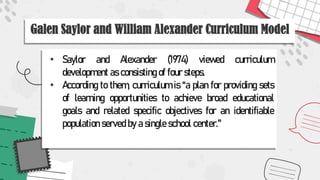 Galen Saylor and William Alexander Curriculum Model
• Saylor and Alexander (1974) viewed curriculum
development as consisting of four steps.
• According to them, curriculum is “a plan for providing sets
of learning opportunities to achieve broad educational
goals and related specific objectives for an identifiable
population served by a single school center."
 