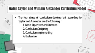 Galen Saylor and William Alexander Curriculum Model
• The four steps of curriculum development according to
Saylor and Alexander are the following:
1. Goals, Objectives and Domains
2. Curriculum Designing
3. Curriculum Implementing
4. Evaluation
 